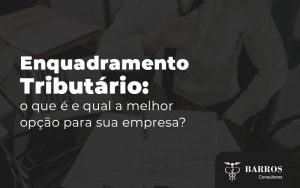 Enquadramento Tributario O Que E E Qual A Melhor Opcao Para Sua Empresa Blog (1) - Barros Consultores - Contabilidade em São Bernardo do Campo-SP